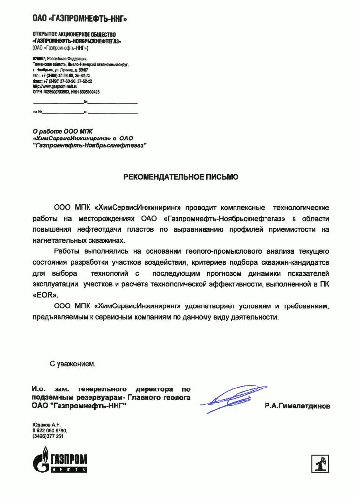 О работе ООО МПК «ХимСервисИнжиниринг» в ОАО «Газпромнефть-Ноябрьскнефтегаз»
Рекомендательное письмо
ООО МПК «ХимСервисИнжиниринг» проводит комплексные технологические работы на месторождениях ОАО «Газпромнефть-Ноябрьскнефтегаз» в области повышения нефтеотдачи пластов по выравниванию профилей приемистости на нагнетательных скважинах.
Работы выполнялись на основании геолого-промыслового анализа текущего состояния разработки участков воздействия, критериев подбора скважин-кандидатов для выбора технологий с последующим прогнозом динамики показателей эксплуатации участков и расчета технологической эффективности, выполненной в ПК «EOR».
ООО МПК «ХимСервисИнжиниринг» удовлетворяет условиям и требованиям, предъявляемым к сервисным компаниям по данному виду деятельности.
С уважением, и. о. зам. генерального директора по подземным резервуарам — Главного геолога ОАО «Гaзпромнефть-ННГ» Р. А. Гималетдинов