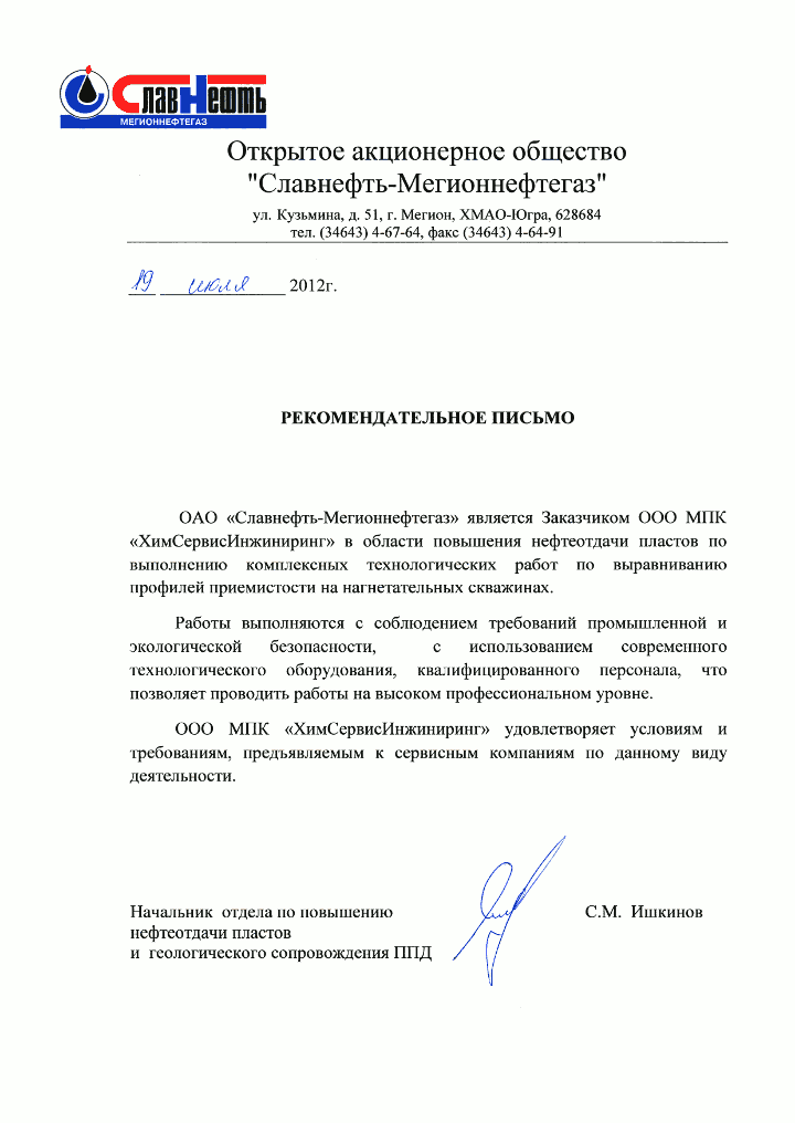 Рекомендательное письмо С. М. Ишкинова, начальника отдела по повышению нефтеотдачи пластов и геологического сопровождения ППД ОАО «Славнефть-Мегионнефтегаз» Открытое акционерное общество «Славнефть-Мегионнефтегаз»
Рекомендательное письмо
ОАО «Славнефть-Мегионнефтегаз» является Заказчиком ООО МПК «ХимСервисИнжиниринг» в области повышения нефтеотдачи пластов по выполнению комплексных технологических работ по выравниванию профилей приемистости на нагнетательных скважинах.
Работы выполняются с соблюдением требований промышленной и экологической безопасности, с использованием современного технологического оборудования, квалифицированного персонала, что позволяет проводить работы на высоком профессиональном уровне.
ООО МПК «ХимСервисИнжиниринг» удовлетворяет условиям и требованиям, предъявляемым к сервисным компаниям по данному виду деятельности.
Начальник отдела по повышению нефтеотдачи пластов и геологического сопровождения ППД С. М. Ишкинов