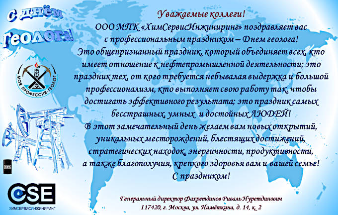 Уважаемые коллеги!

ООО МПК «ХимСервисИнжиниринг» поздравляет вас с профессиональным праздником — Днем геолога!

Это общепризнанный праздник, который объединяет всех, кто имеет отношение к нефтепромышленной деятельности; это праздник тех, от кого требуется небывалая выдержка и большой профессионализм, кто выполняет свою работу так, чтобы достигать эффективного результата; это праздник самых бесстрашных, умных и достойных ЛЮДЕЙ!

В этот замечательный день желаем вам новых открытий, уникальных месторождений, блестящих достижений, стратегических находок, энергичности, продуктивности, а также благополучия, крепкого здоровья вам и вашей семье!

С праздником!

Генеральный директор 
Фахретдинов Риваль Нуретдинович